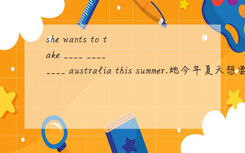 she wants to take ____ ____　____ australia this summer.她今年夏天想要去澳洲旅行