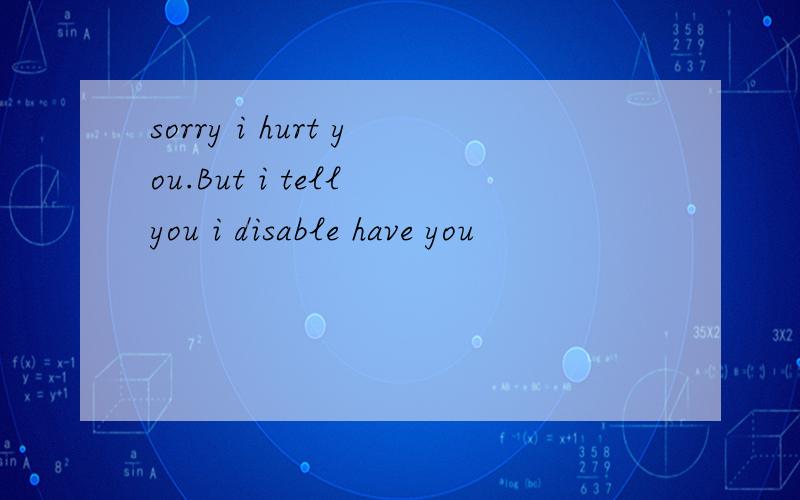 sorry i hurt you.But i tell you i disable have you