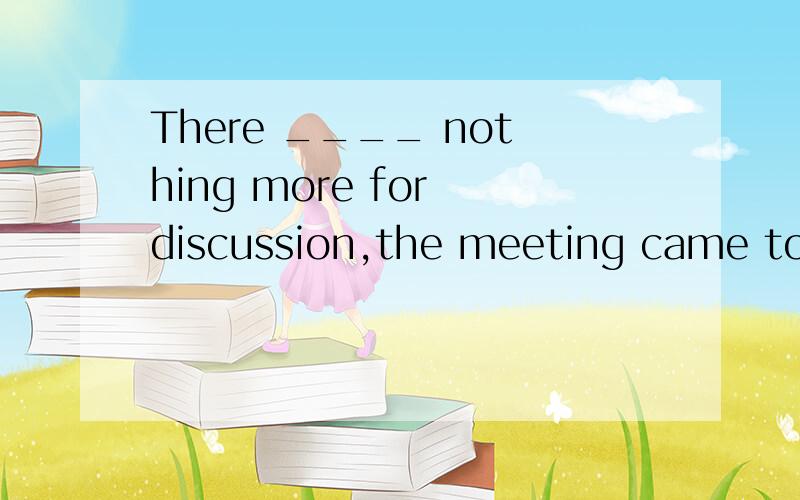 There ____ nothing more for discussion,the meeting came to an end half an hour earlier.a.to be bThere ____ nothing more for discussion,the meeting came to an end half an hour earlier.a.to be b.to have been c.being d.be 选什么呢?