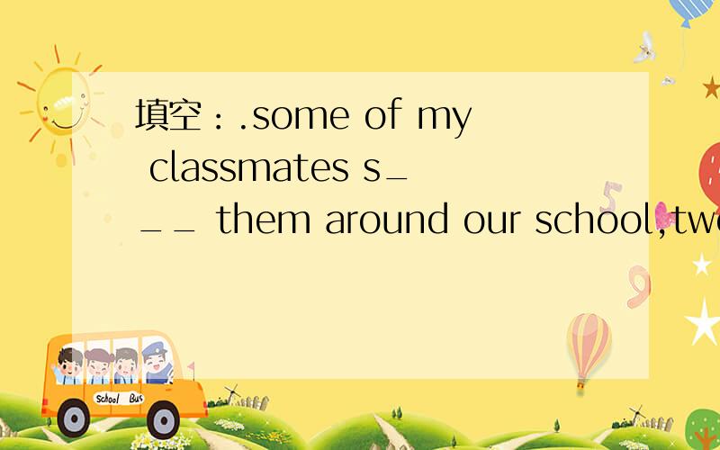 填空：.some of my classmates s___ them around our school,two yong people填空：.some of my classmates s___ them around our school,.they said that they e___ Chinese tea very much.And I i___them to my home this Sunday .they asked me to go w____ th