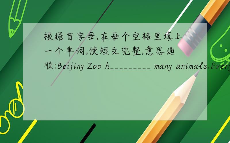 根据首字母,在每个空格里填上一个单词,使短文完整,意思通顺:Beijing Zoo h_________ many animals.Every day many people come to v__________ the zoo because i_______ animals come from all a__________ the world.The panda l__________