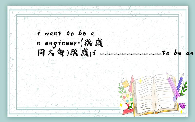 i want to be an engineer.(改成同义句）改成;i ______________to be an engineer.(请尽快,请百分之百对,