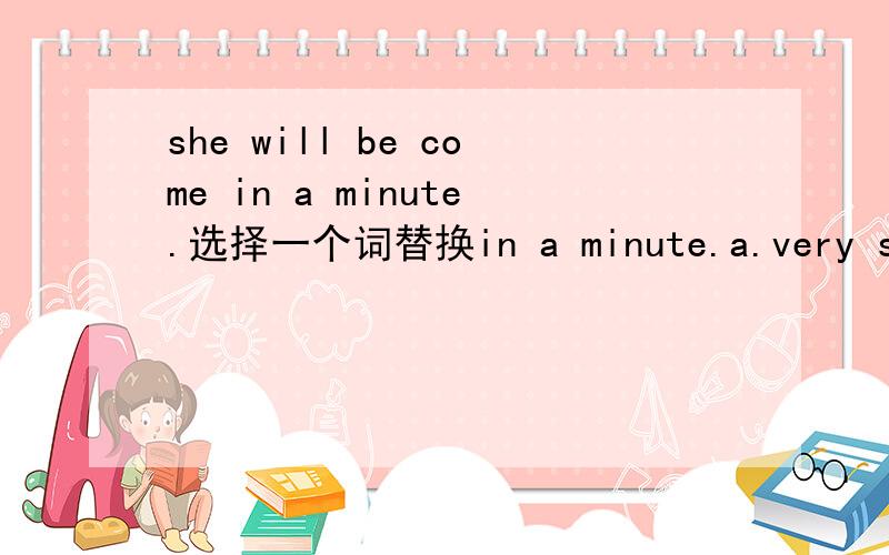 she will be come in a minute.选择一个词替换in a minute.a.very soon b.in a hour c.fast d.quick
