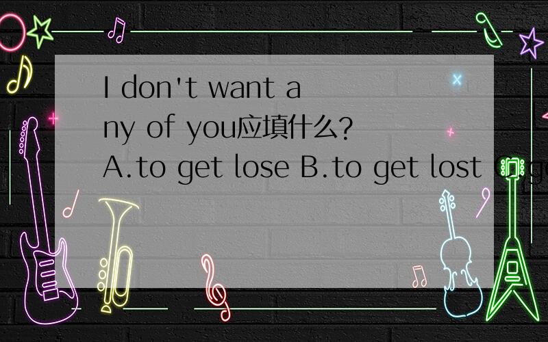 I don't want any of you应填什么?A.to get lose B.to get lost C.get lost D.get lose 大致意思就是“我不想让你丢失任何东西”之类的,