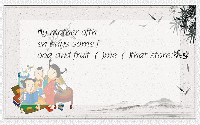 My mother ofthen buys some food and fruit ( )me ( )that store.填空