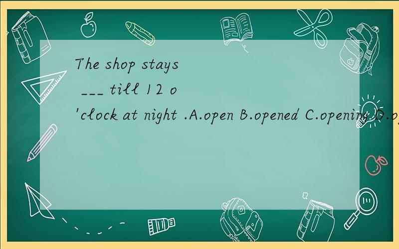 The shop stays ___ till 12 o'clock at night .A.open B.opened C.opening D.opens我知道答案是A .但是为什么选A不选其他呢 .