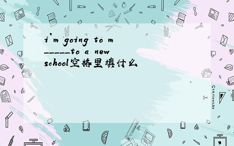 i’m going to m_____to a new school空格里填什么