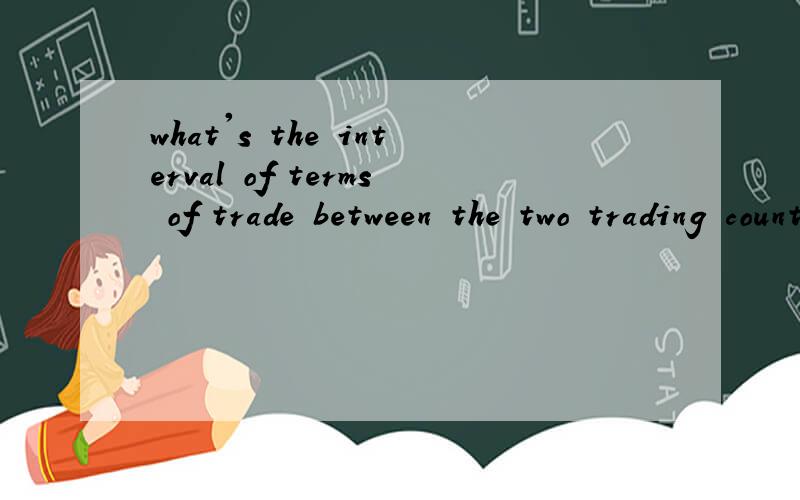 what's the interval of terms of trade between the two trading countries?翻译成中文应该是：两个贸易国家之间的贸易条件间隔是什么?希望可以有理有据,最好用英语答,中文也可以.