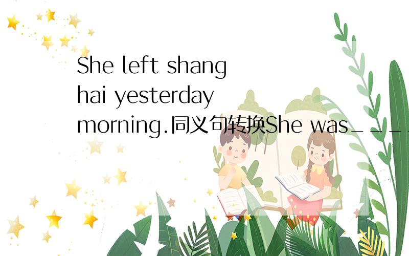 She left shanghai yesterday morning.同义句转换She was____ ____shanghai yesterday morning.