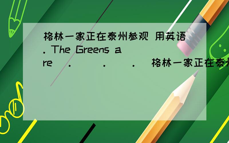 格林一家正在泰州参观 用英语. The Greens are (. ) (. )(. )格林一家正在泰州参观 用英语. The Greens are (.   ) (.   )(.  )(.   )taizhou