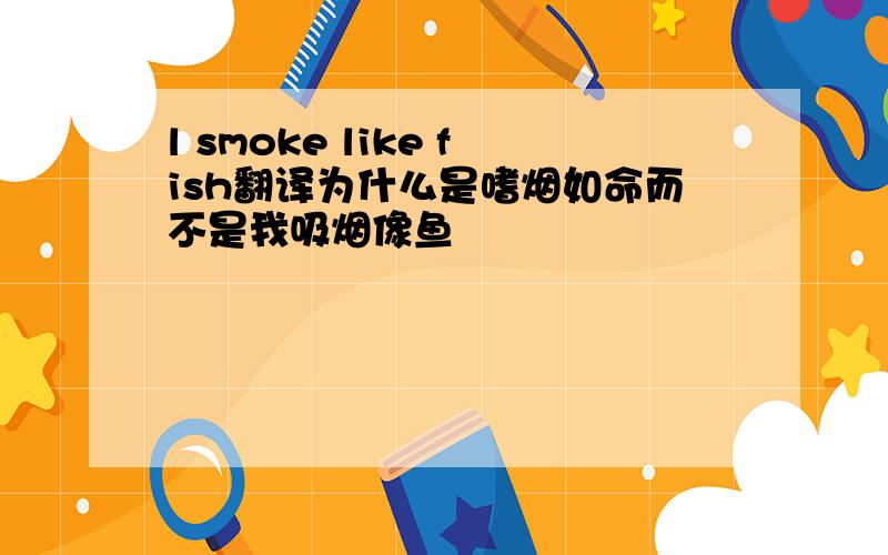 l smoke like fish翻译为什么是嗜烟如命而不是我吸烟像鱼