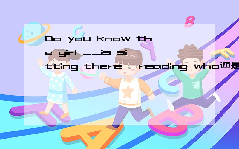 Do you know the girl __is sitting there ,reading who还是 whom
