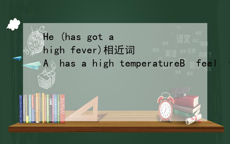 He (has got a high fever)相近词A  has a high temperatureB  feel  terrible C  has a headache D  has something wrong