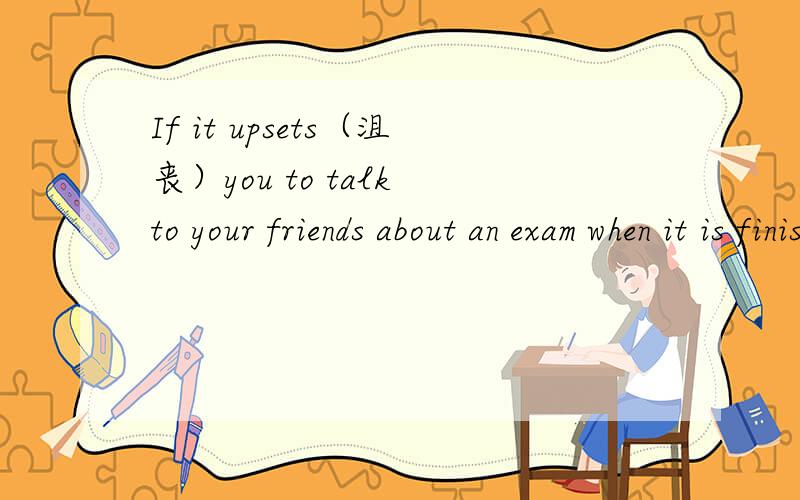 If it upsets（沮丧）you to talk to your friends about an exam when it is finished,don’t do it!In fact,don’t even think about the exam you have finished.What is done is done.You cannot change what you have written!you need exercise to work wel