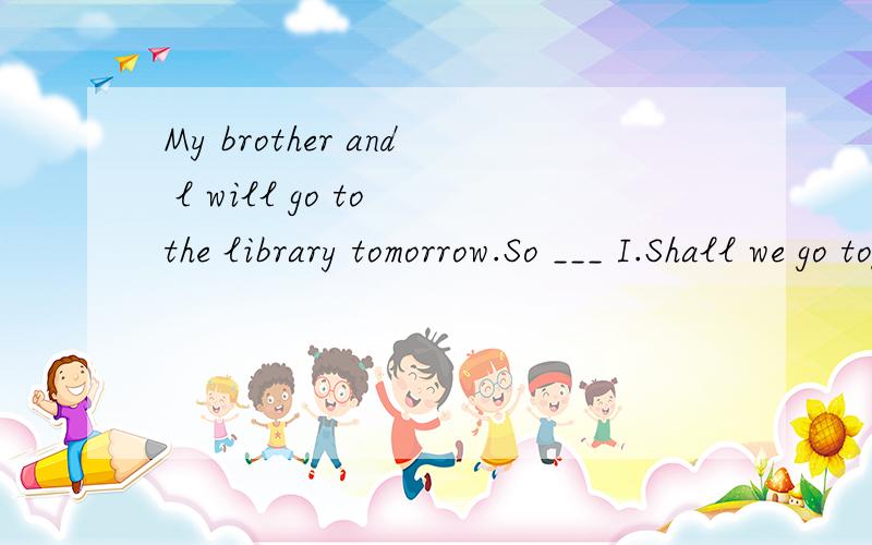 My brother and l will go to the library tomorrow.So ___ I.Shall we go together.