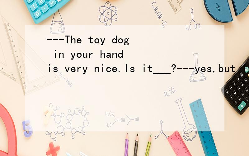 ---The toy dog in your hand is very nice.Is it___?---yes,but I will give it to my friendLucy as___birthday present.A.you her B.yours hers C.yours her D.you hers