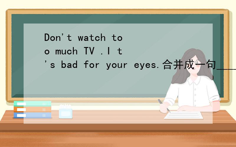 Don't watch too much TV .I t's bad for your eyes.合并成一句_________ ___________ ____________ TV is bad for your eyes.