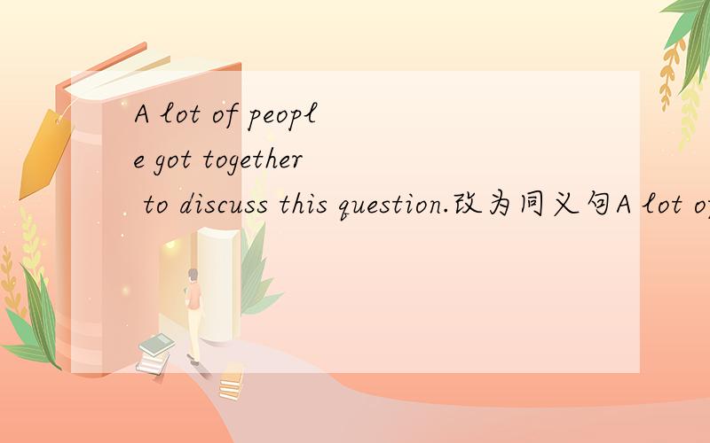A lot of people got together to discuss this question.改为同义句A lot of people _____ the question ________.