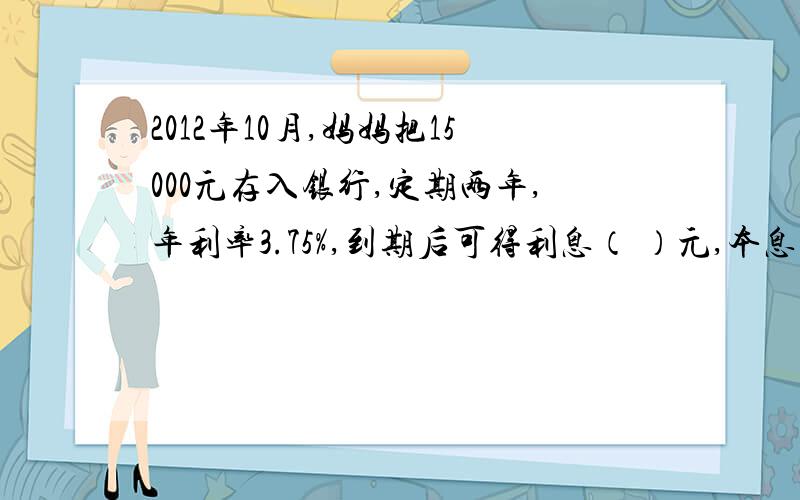 2012年10月,妈妈把15000元存入银行,定期两年,年利率3.75%,到期后可得利息（ ）元,本息共计（ ）元