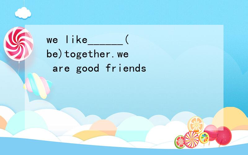 we like______(be)together.we are good friends