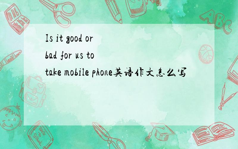 Is it good or bad for us to take mobile phone英语作文怎么写