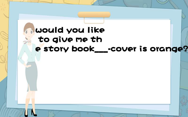 would you like to give me the story book___-cover is orange?A.which B.what C.who .D.whose为什么选D?