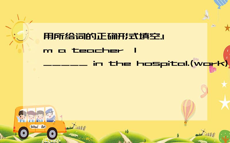 用所给词的正确形式填空.I'm a teacher,I _____ in the hospital.(work)