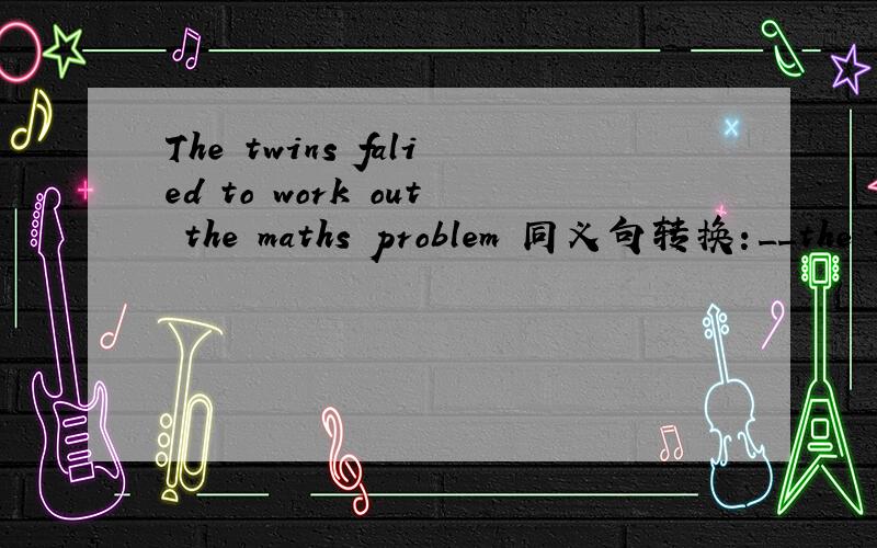 The twins falied to work out the maths problem 同义句转换：__the twins works out the maths problem