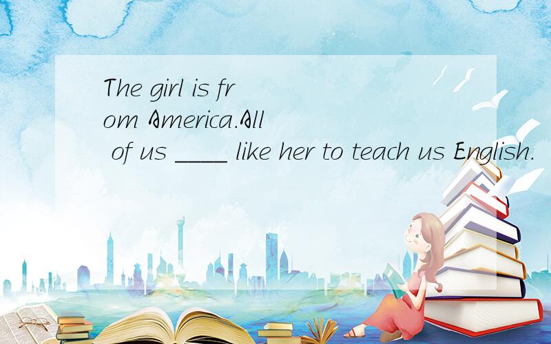 The girl is from America.All of us ____ like her to teach us English.
