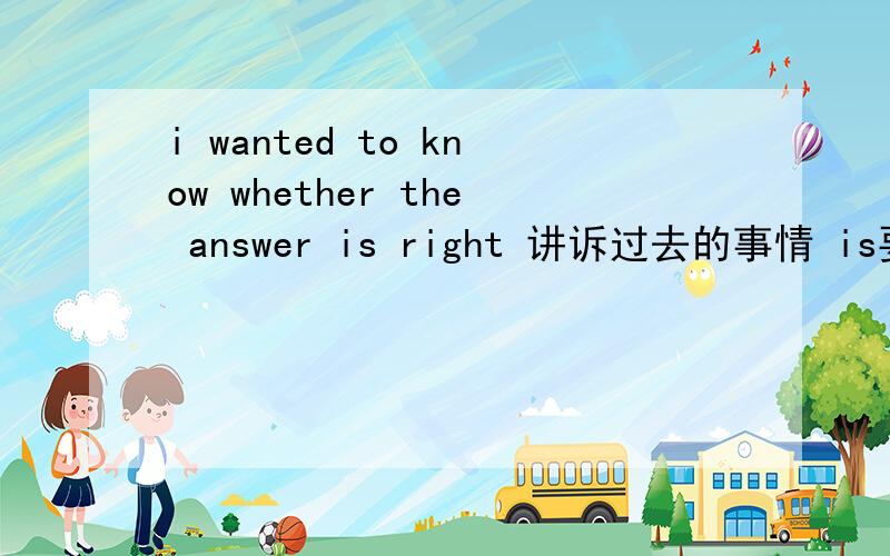 i wanted to know whether the answer is right 讲诉过去的事情 is要不要 改成 was