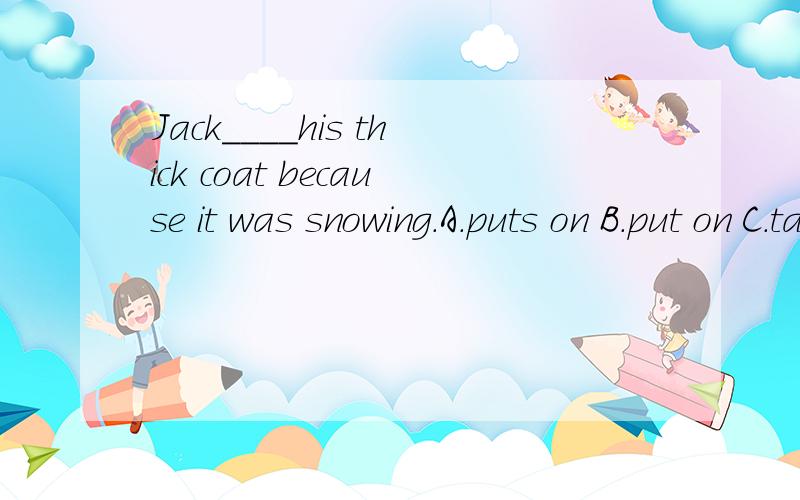 Jack____his thick coat because it was snowing.A.puts on B.put on C.takes on D.took on 为什么选A