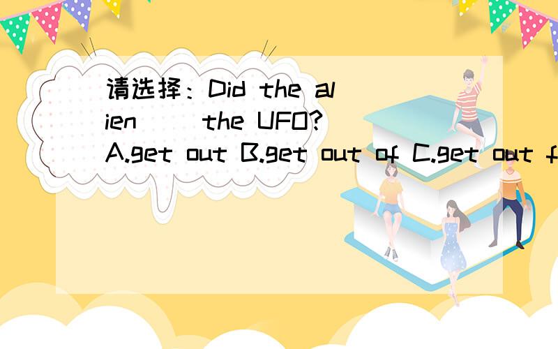 请选择：Did the alien __the UFO?A.get out B.get out of C.get out from
