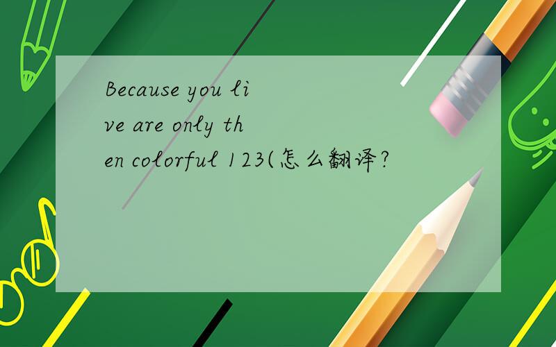 Because you live are only then colorful 123(怎么翻译?