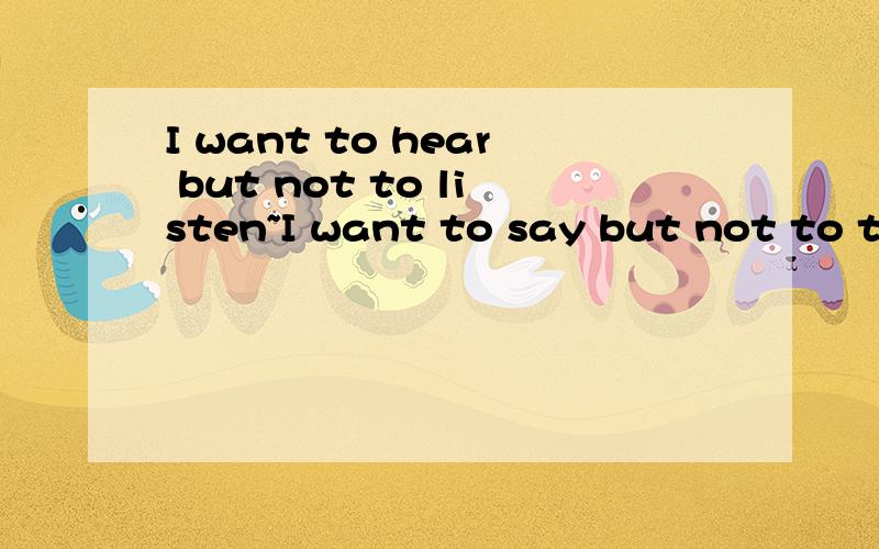 I want to hear but not to listen~I want to say but not to tell I want to hear but not to listen I want to say but not to tell