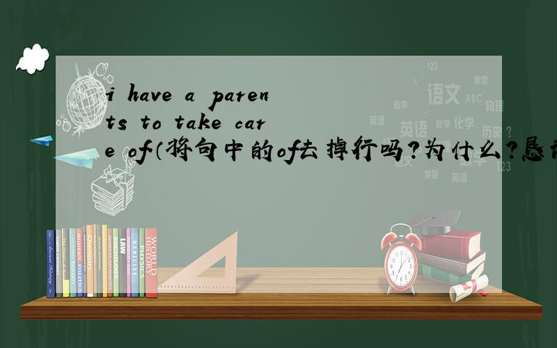 i have a parents to take care of.（将句中的of去掉行吗?为什么?恳请老师指点迷津.）