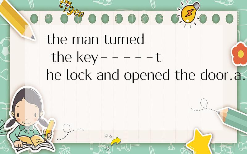 the man turned the key-----the lock and opened the door.a.to b.in c.on d.with