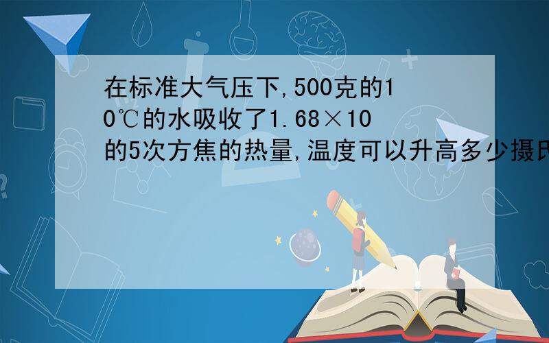在标准大气压下,500克的10℃的水吸收了1.68×10的5次方焦的热量,温度可以升高多少摄氏度?如果吸收的热量是2.52×10的5次方焦,这些水的温度能升高到多少?