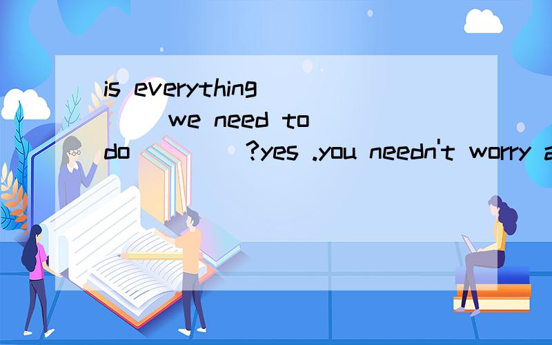 is everything __ we need to do ____?yes .you needn't worry about it A that ;has done B that done