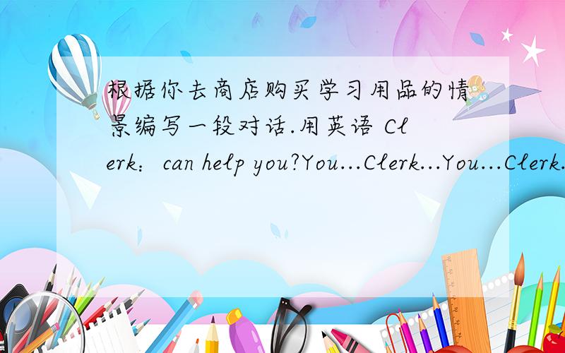根据你去商店购买学习用品的情景编写一段对话.用英语 Clerk：can help you?You...Clerk...You...Clerk...至少八段对话