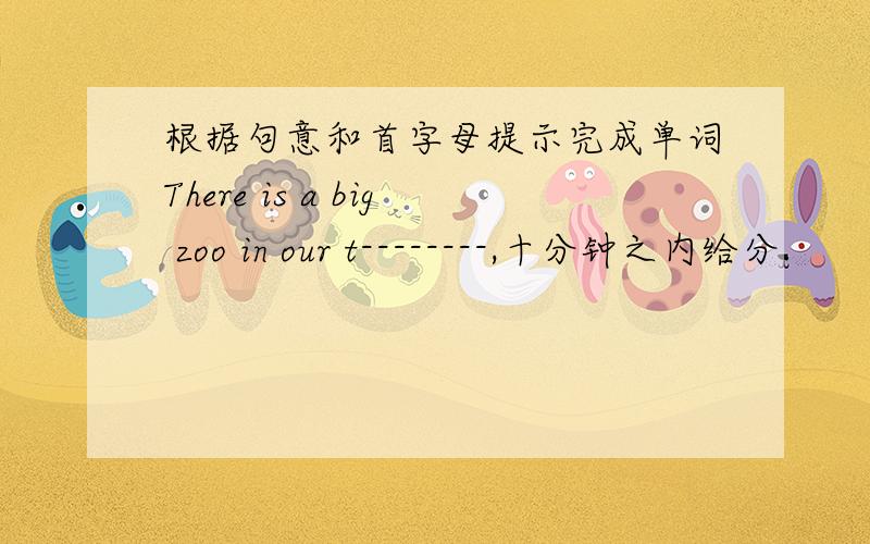 根据句意和首字母提示完成单词There is a big zoo in our t--------,十分钟之内给分.