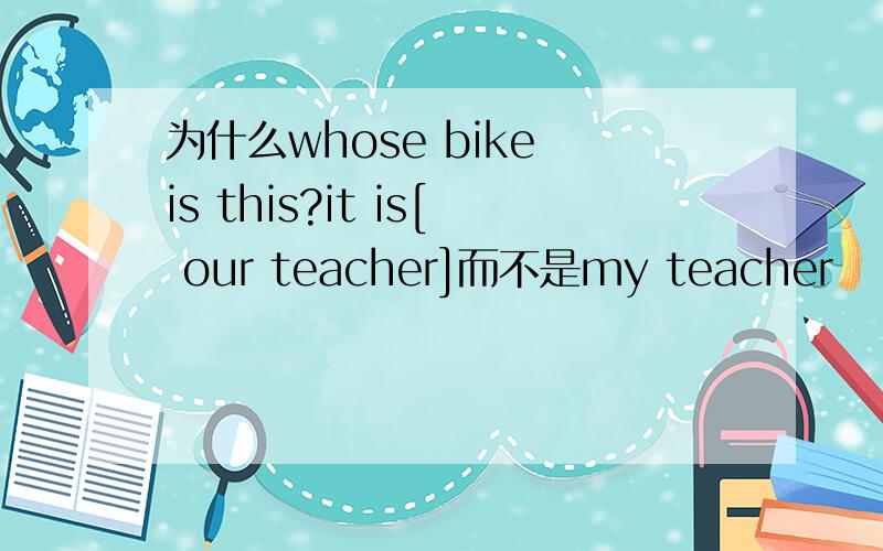 为什么whose bike is this?it is[ our teacher]而不是my teacher
