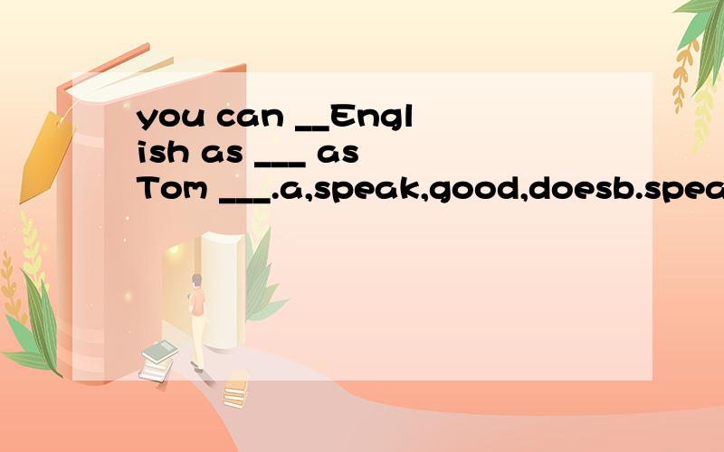 you can __English as ___ as Tom ___.a,speak,good,doesb.speak,well,can