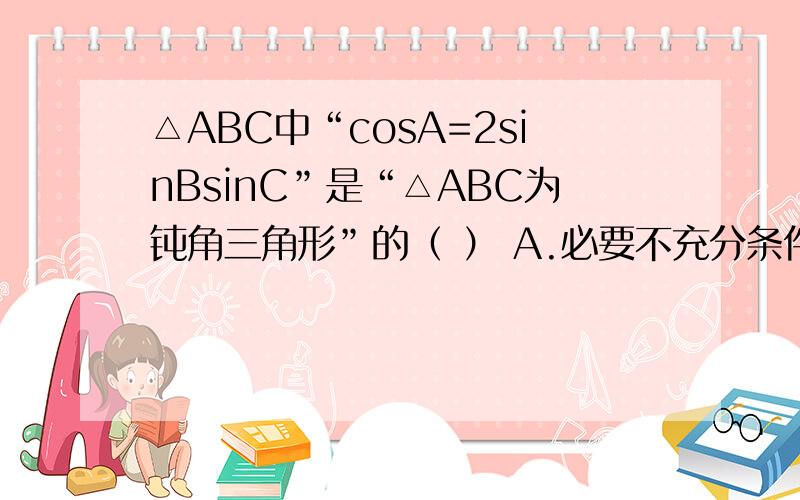 △ABC中“cosA=2sinBsinC”是“△ABC为钝角三角形”的（ ） A.必要不充分条件 B.充分不必要条件 C.充要条件 D.既不充分也不必要条件