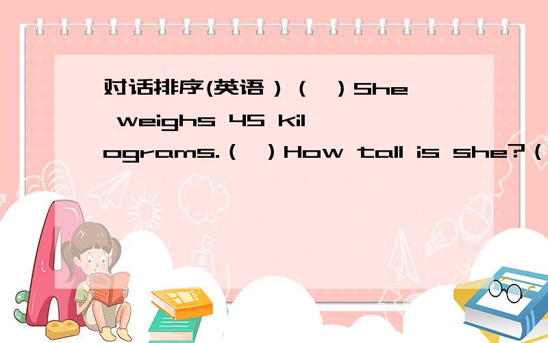 对话排序(英语）（ ）She weighs 45 kilograms.（ ）How tall is she?（ ）Thanks,Miss Liu.（ ）She is 150 centimeters tall.（ ）Hi,Miss Liu.How much does Jane weigh?