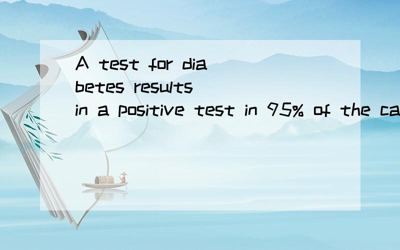 A test for diabetes results in a positive test in 95% of the cases where the disease is present and a negative test in 97% of the cases where the disease is absent.If 10% of the population has diabetes,what is the probability that a randomly selected
