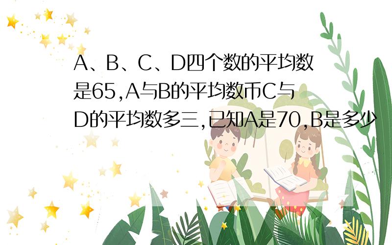 A、B、C、D四个数的平均数是65,A与B的平均数币C与D的平均数多三,已知A是70,B是多少