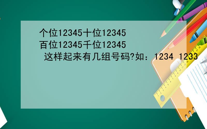 个位12345十位12345百位12345千位12345 这样起来有几组号码?如：1234 1233