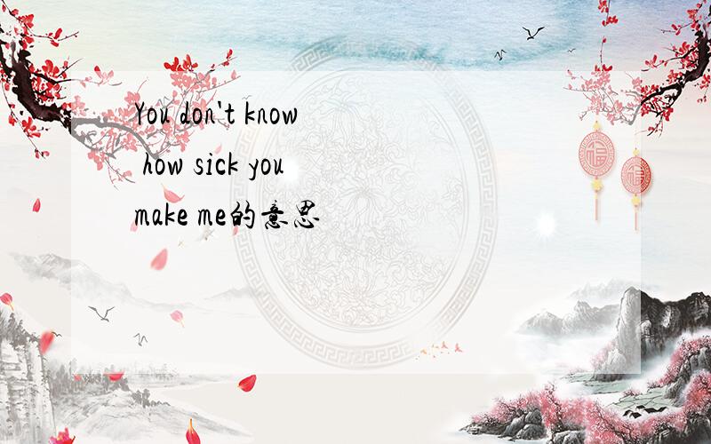 You don't know how sick you make me的意思