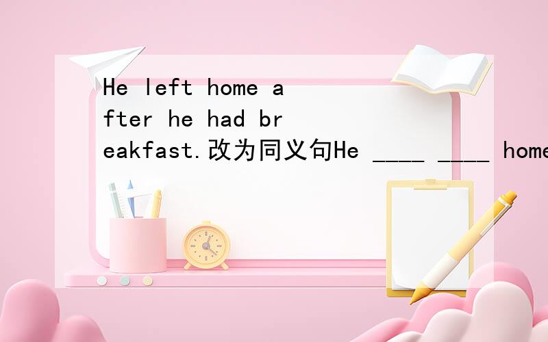 He left home after he had breakfast.改为同义句He ____ ____ home ____ he had breakfast.