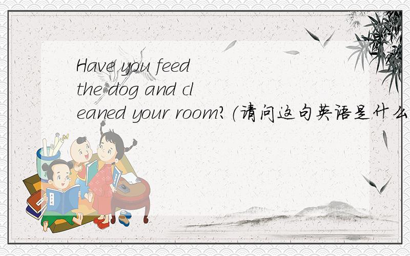 Have you feed the dog and cleaned your room?（请问这句英语是什么意思?）
